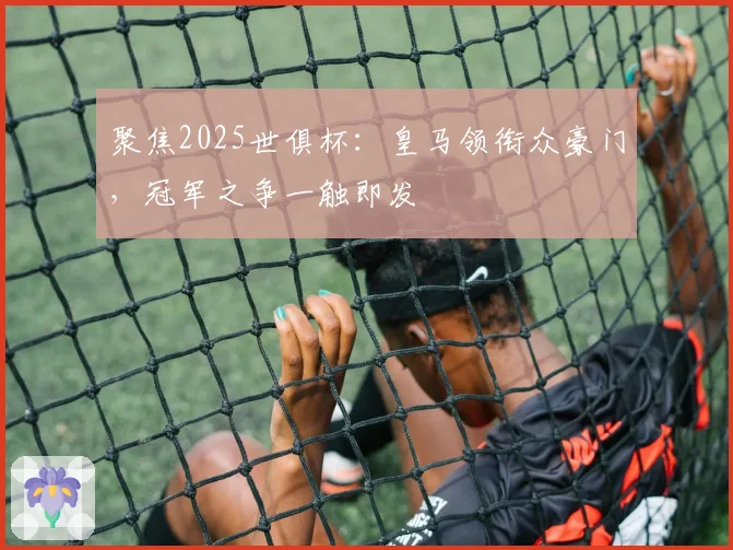 聚焦2025世俱杯：皇马领衔众豪门，冠军之争一触即发