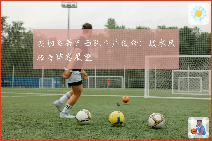 安切洛蒂巴西队主帅任命：战术风格与阵容展望