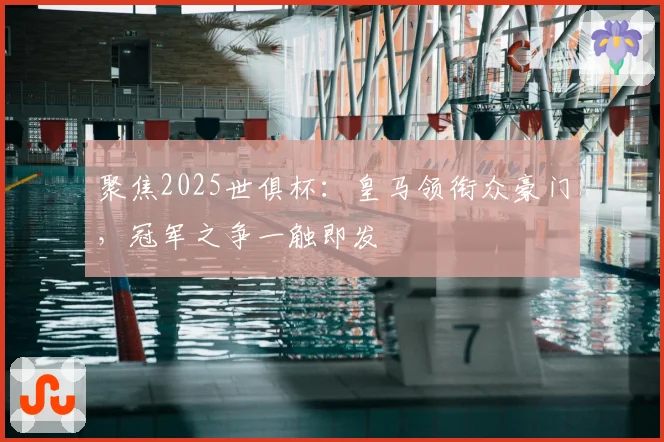 聚焦2025世俱杯：皇马领衔众豪门，冠军之争一触即发