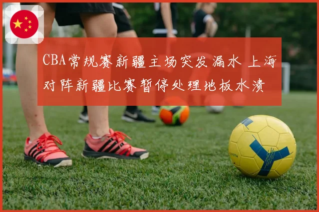 CBA常规赛新疆主场突发漏水 上海对阵新疆比赛暂停处理地板水渍