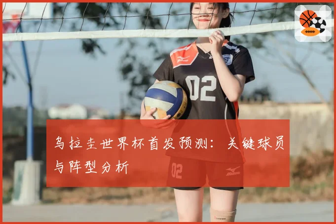 乌拉圭世界杯首发预测：关键球员与阵型分析