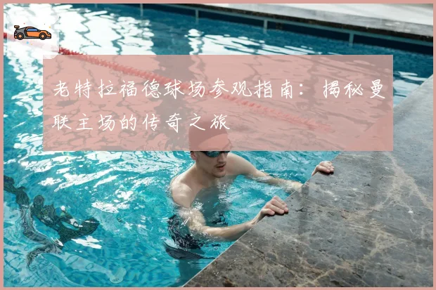 老特拉福德球场参观指南：揭秘曼联主场的传奇之旅