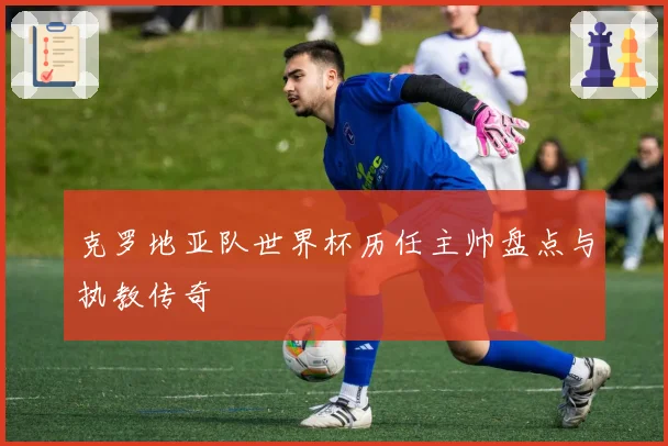 克罗地亚队世界杯历任主帅盘点与执教传奇