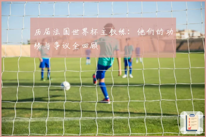 历届法国世界杯主教练：他们的功绩与争议全回顾