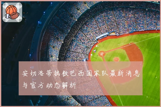 安切洛蒂执教巴西国家队最新消息与官方动态解析