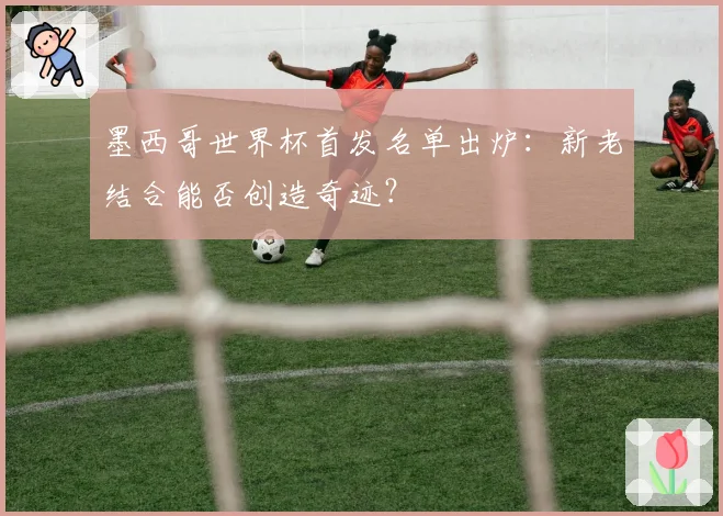 墨西哥世界杯首发名单出炉：新老结合能否创造奇迹？