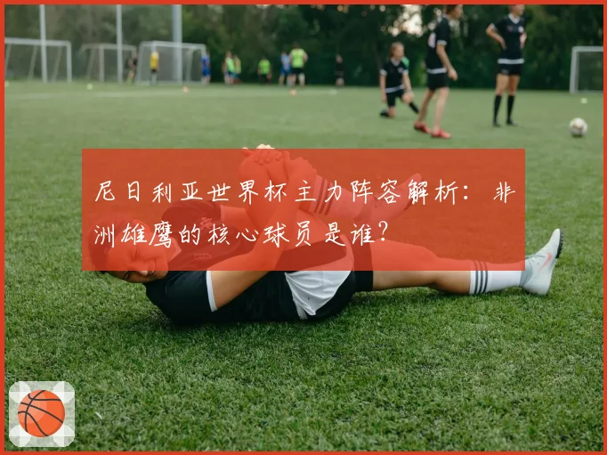 尼日利亚世界杯主力阵容解析：非洲雄鹰的核心球员是谁？
