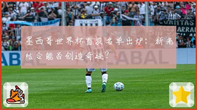 墨西哥世界杯首发名单出炉：新老结合能否创造奇迹？