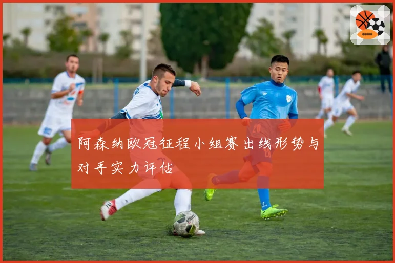阿森纳欧冠征程小组赛出线形势与对手实力评估