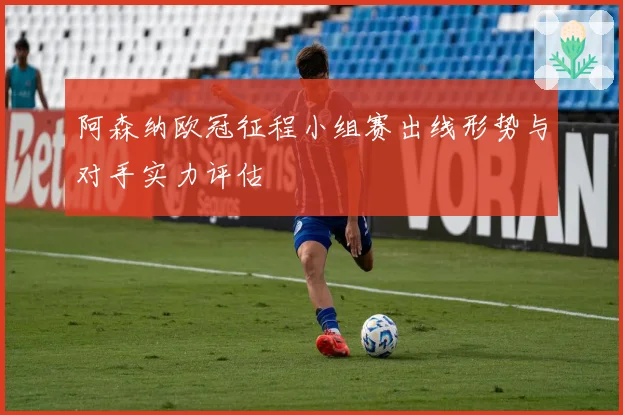 阿森纳欧冠征程小组赛出线形势与对手实力评估